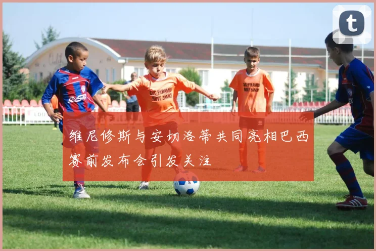 维尼修斯与安切洛蒂共同亮相巴西赛前发布会引发关注