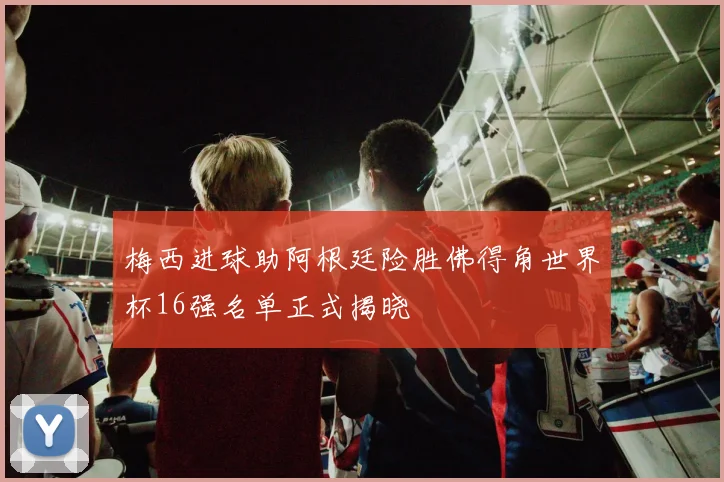 梅西进球助阿根廷险胜佛得角世界杯16强名单正式揭晓