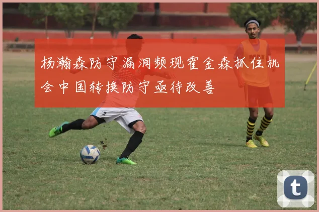 杨瀚森防守漏洞频现霍金森抓住机会中国转换防守亟待改善