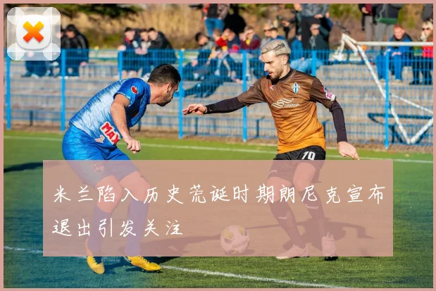 米兰陷入历史荒诞时期朗尼克宣布退出引发关注