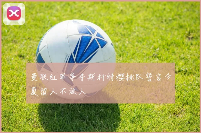 曼联红军争夺斯科特樱桃队誓言今夏留人不放人