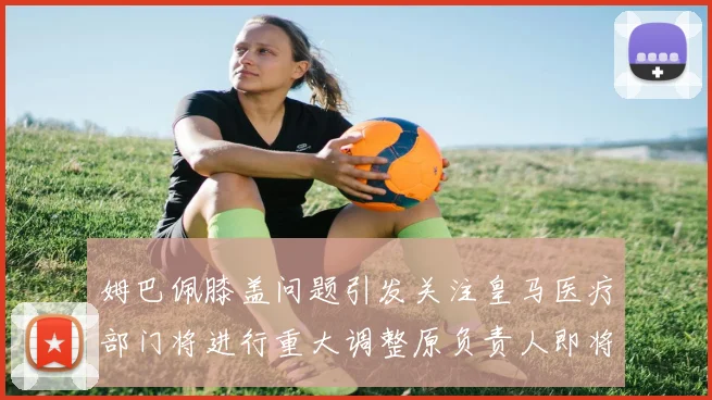 姆巴佩膝盖问题引发关注皇马医疗部门将进行重大调整原负责人即将离任