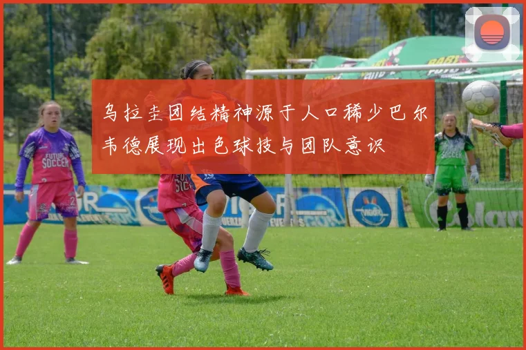 乌拉圭团结精神源于人口稀少巴尔韦德展现出色球技与团队意识
