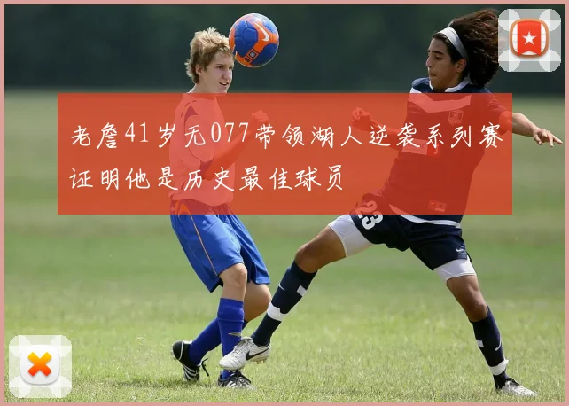 老詹41岁无077带领湖人逆袭系列赛证明他是历史最佳球员