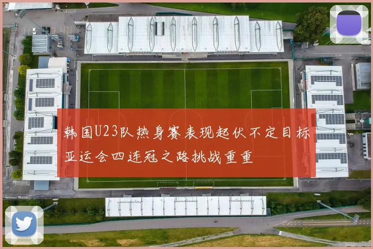 韩国U23队热身赛表现起伏不定目标亚运会四连冠之路挑战重重