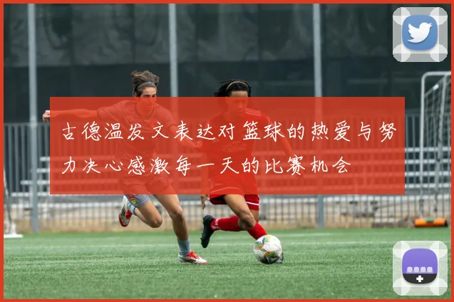 古德温发文表达对篮球的热爱与努力决心感激每一天的比赛机会
