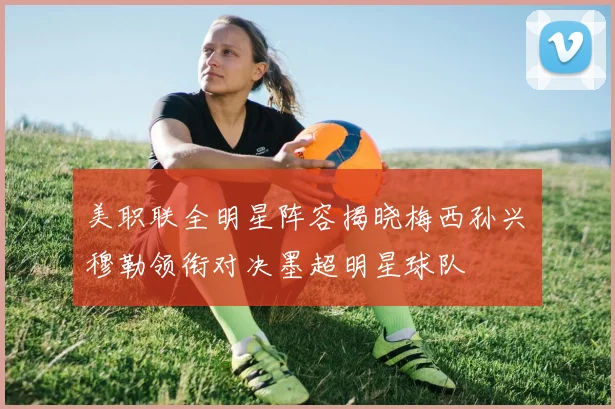 美职联全明星阵容揭晓梅西孙兴慜穆勒领衔对决墨超明星球队
