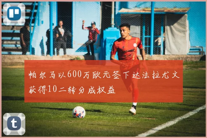 帕尔马以600万欧元签下达法拉尤文获得10二转分成权益