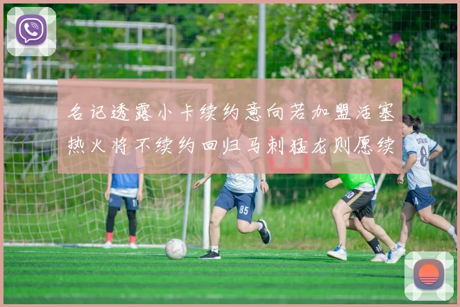 名记透露小卡续约意向若加盟活塞热火将不续约回归马刺猛龙则愿续约