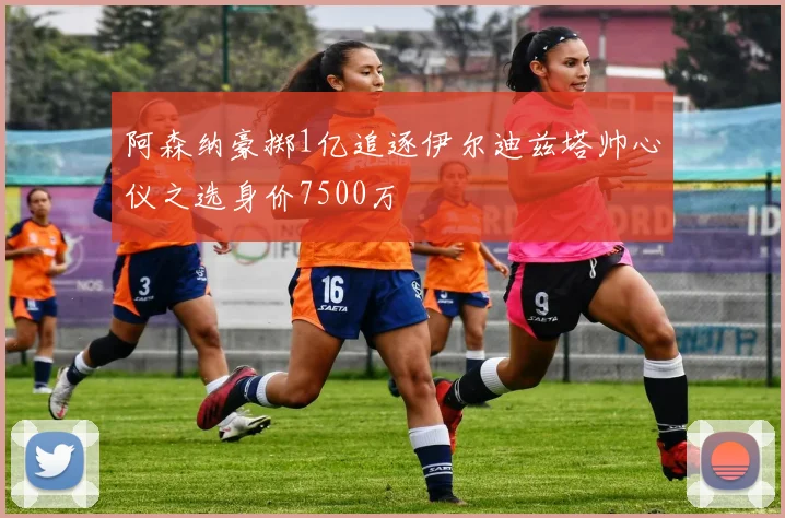 阿森纳豪掷1亿追逐伊尔迪兹塔帅心仪之选身价7500万
