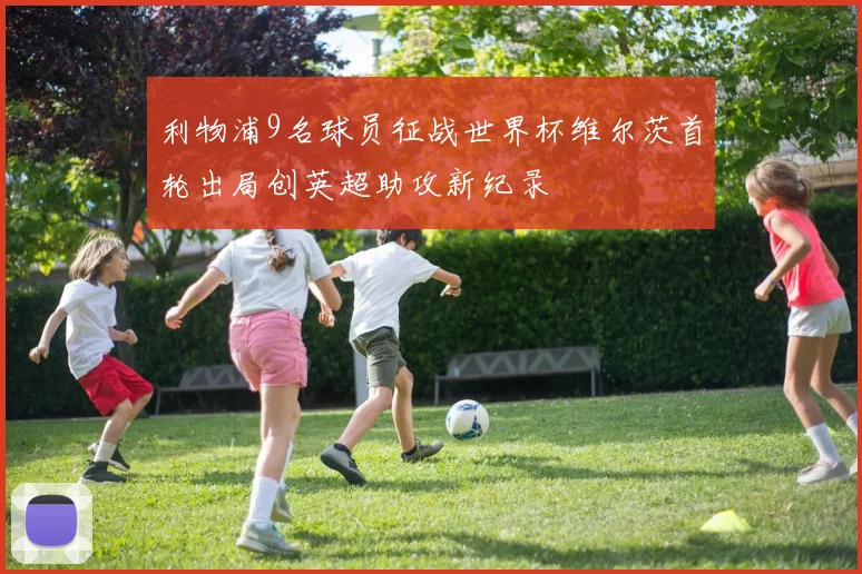 利物浦9名球员征战世界杯维尔茨首轮出局创英超助攻新纪录