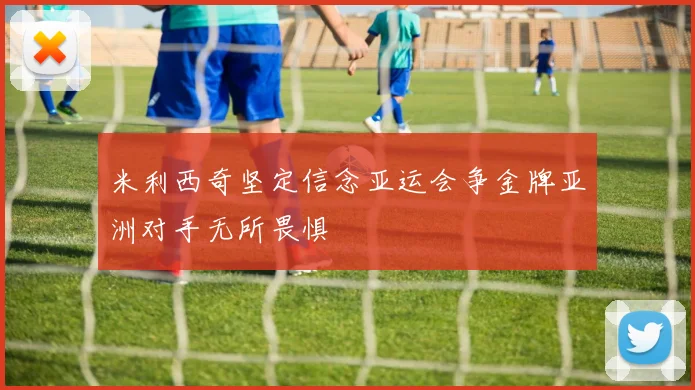 米利西奇坚定信念亚运会争金牌亚洲对手无所畏惧