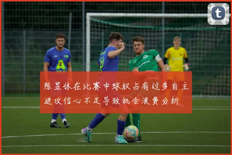 陈昱休在比赛中球权占有过多自主进攻信心不足导致机会浪费分析