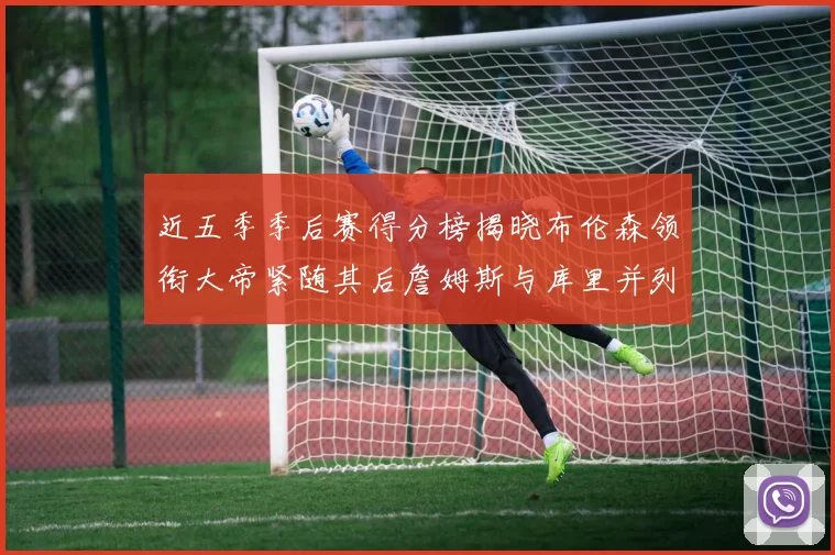 近五季季后赛得分榜揭晓布伦森领衔大帝紧随其后詹姆斯与库里并列第四