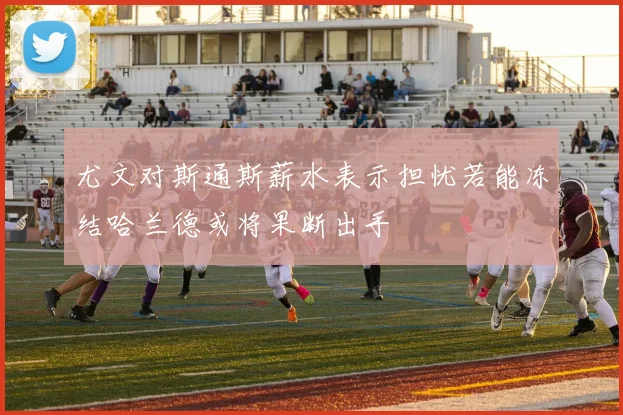 尤文对斯通斯薪水表示担忧若能冻结哈兰德或将果断出手