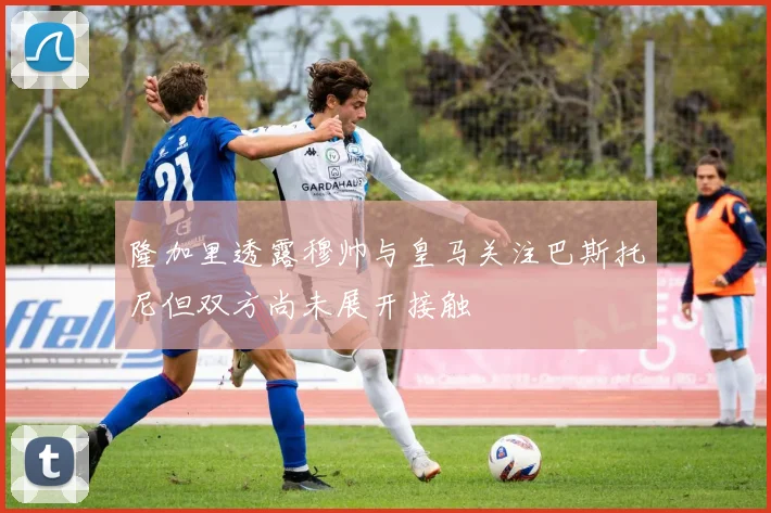 隆加里透露穆帅与皇马关注巴斯托尼但双方尚未展开接触
