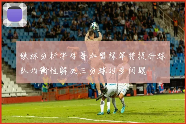 铁林分析字母哥加盟绿军将提升球队均衡性解决三分球过多问题