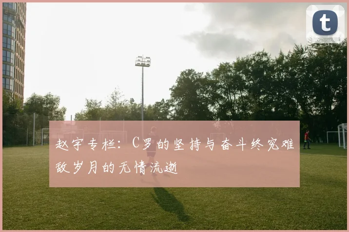赵宇专栏：C罗的坚持与奋斗终究难敌岁月的无情流逝