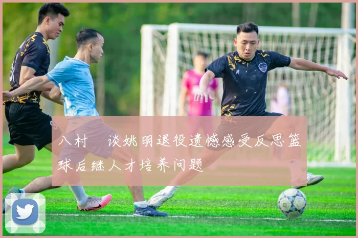 八村塁谈姚明退役遗憾感受反思篮球后继人才培养问题